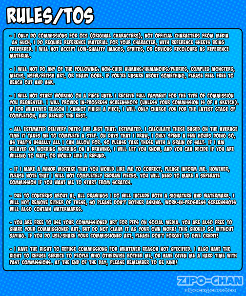A graphic listing the rules/TOS of my commissions. They are as follows: One: I will only do commissions for OCs (original characters), not official characters from media. As such, I do require reference material for your character, with reference sheets be